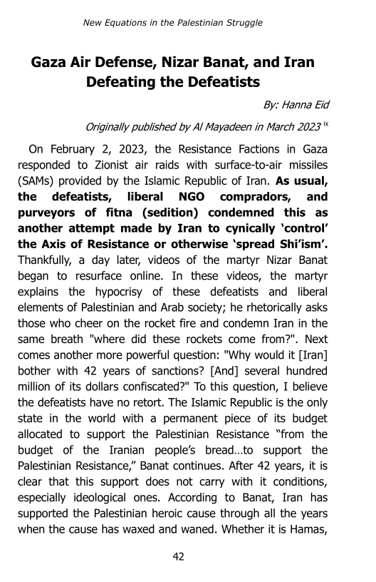 ‘New Equations in the Palestinian Struggle

Gaza Air Defense, Nizar Banat, and Iran
Defeating the Defeatists
By: Hanna Eid
Originally published by Al Mayadeen in March 2023"

On February 2, 2023, the Resistance Factions in Gaza
responded to Zionist air raids with surface-to-air missiles
(SAMs) provided by the Islamic Republic of Iran. As usual,
the defeatists, liberal NGO compradors, and
purveyors of fitna (sedition) condemned this as
another attempt made by Iran to cynically ‘control’
the Axis of Resistance or otherwise ‘spread SI im’.
Thankfully, a day later, videos of the martyr Nizar Banat
began to resurface online. In these videos, the martyr
explains the hypocrisy of these defeatists and liberal
elements of Palestinian and Arab society; he rhetorically asks
those who cheer on the rocket fire and condemn Iran in the
same breath "where did these rockets come from?". Next
comes another more powerful question: "Why would it [Iran]
bother with 42 years of sanctions? [And] several hundred
million of its dollars confiscated?" To this question, I believe
the defeatists have no retort. The Islamic Republic is the only
state in the world with a permanent piece of its budget
allocated to support the Palestinian Resistance “from the
budget of the Iranian people’s bread...to support the
Palestinian Resistance,” Banat continues. After 42 years, it is
clear that this support does not carry with it conditions,
especially ideological ones. According to Banat, Iran has
supported the Palestinian heroic cause through alll the years
when the cause has waxed and waned. Whether it is Hamas,

 

42

